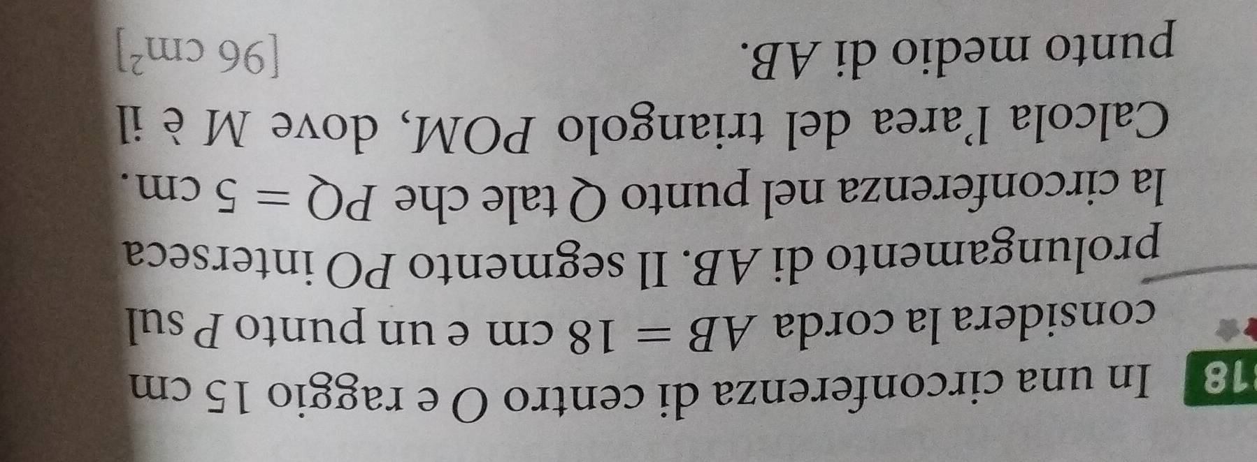 In una circonferenza di centro O e raggio 15 cm
considera la corda AB=18cm e un punto P sul 
prolungamento di AB. Il segmento PO interseca 
la circonferenza nel punto Q tale che PQ=5cm. 
Calcola l'area del triangolo POM, dove Mè il 
punto medio di AB. [96cm^2]