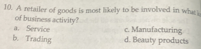 A retailer of goods is most likely to be involved in whath
of business activity?
a. Service c. Manufacturing
b. Trading d. Beauty products