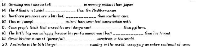 Germany was (successful) _in winning modals than Japan. 
14. The Atlantic is (wide) _than the Mediterranean. 
15. Northern provinces are a bit (hot) _than southern ones. 
16. This is (funny) _actor I have ever had conversation with. 
17. Some people think that crocodiles are (dangerous) _than pythons. 
18. The little boy was unhappy because his performance was (bad) _than his friend. 
19. Great Britain is one of (powerful) _countries in the world. 
20. Australia is the 6th (large) _country in the world, occupying an entire continent of some