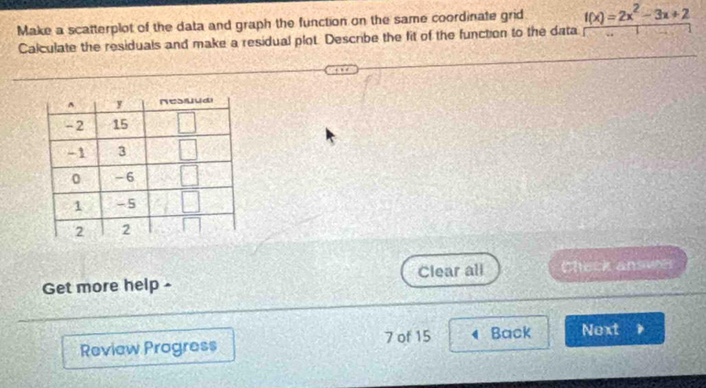 Make a scatterplot of the data and graph the function on the same coordinate grid f(x)=2x^2-3x+2
Calculate the residuals and make a residual plot. Describe the fit of the function to the data
Get more help - Clear all
Check answer
Review Progress 7 of 15 Back Noxt