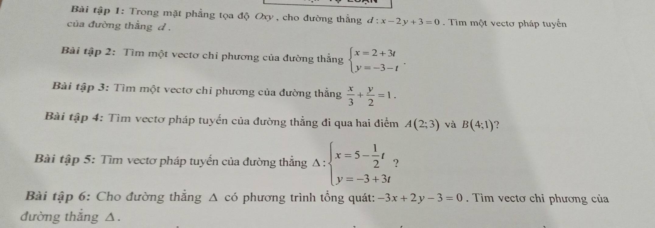 Bài tập 1: Trong mặt phẳng tọa độ Oxy , cho đường thẳng d:x-2y+3=0 Tìm một vectơ pháp tuyến 
của đường thắng d. 
Bài tập 2: Tìm một vectơ chi phương của đường thắng beginarrayl x=2+3t y=-3-tendarray.. 
Bài tập 3: Tìm một vectơ chi phương của đường thắng  x/3 + y/2 =1. 
Bài tập 4: Tìm vectơ pháp tuyến của đường thẳng đi qua hai điểm A(2;3) và B(4;1) ? 
Bài tập 5: Tìm vectơ pháp tuyến của đường thắng Delta :beginarrayl x=5- 1/2 t y=-3+3tendarray. 2 
Bài tập 6: Cho đường thắng có phương trình tổng quát: -3x+2y-3=0 Tìm vectơ chỉ phương của 
△ 
đường thắng △.