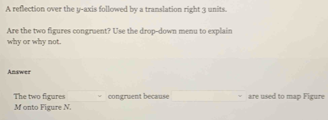 A reflection over the y-axis followed by a translation right 3 units. 
Are the two figures congruent? Use the drop-down menu to explain 
why or why not. 
Answer 
The two figures □ ,□ ) congruent because □ are used to map Figure
M onto Figure N.