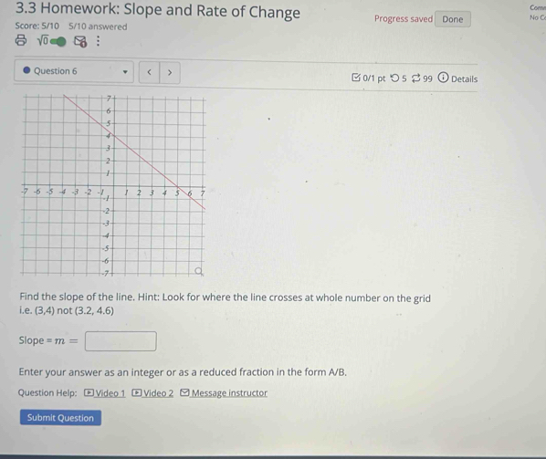 3.3 Homework: Slope and Rate of Change Comn 
Score: 5/10 5/10 answered Progress saved Done No C 
sqrt(0) : 
Question 6 ( > □ 0/1 pt つ 5 $ 99 Details 
Find the slope of the line. Hint: Look for where the line crosses at whole number on the grid 
i.e. (3,4) not (3.2,4.6)
Slope =m=
Enter your answer as an integer or as a reduced fraction in the form A/B. 
Question Help: - Video 1 - Video 2 - Message instructor 
Submit Question