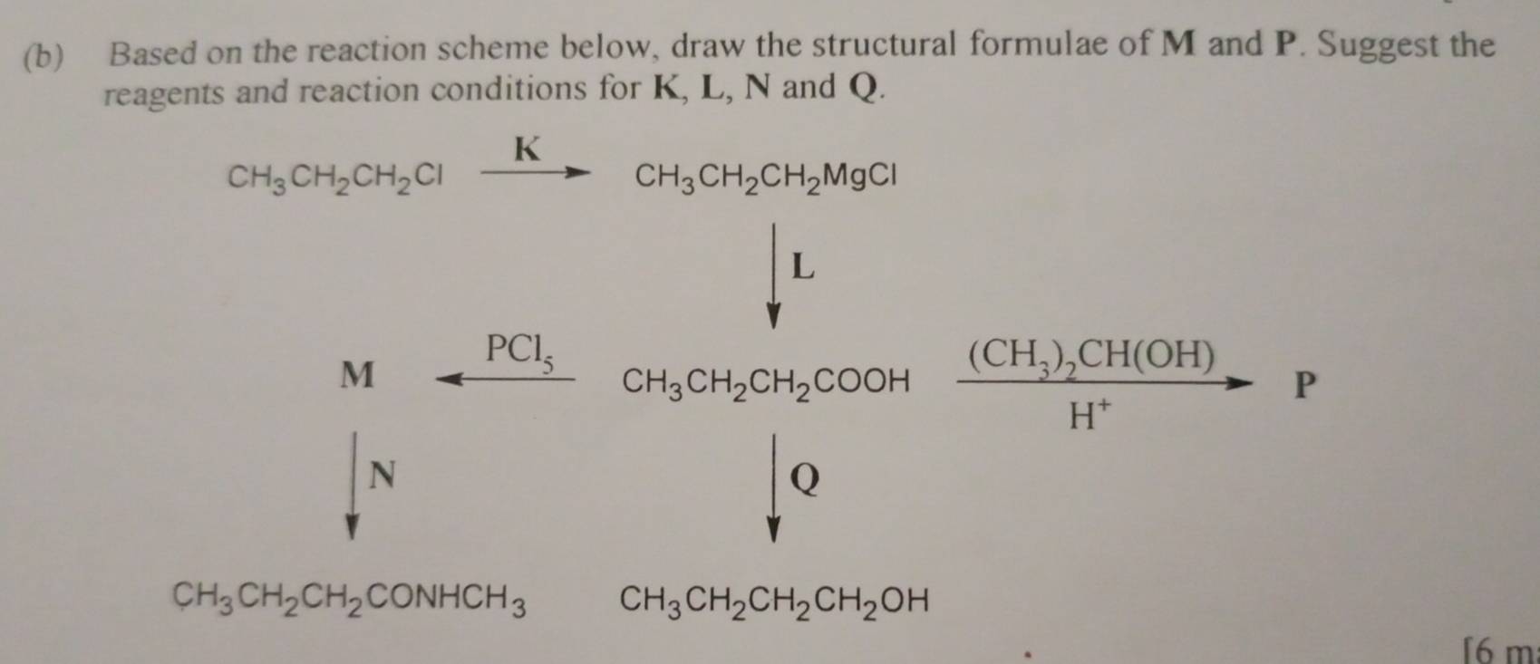 Based on the reaction scheme below, draw the structural formulae of M and P. Suggest the 
reagents and reaction conditions for K, L, N and Q.
CH_3CH_2CH_2Clxrightarrow KCH_3CH_2CH_2MgCl
Marrow frac PCl_5 frac (∈t _0)^Lr2RSr frac 1= (p(1+1)(3+1)/r )r=r
N
CH_3CH_2CH_2CONHCH_3 □  CH_3CH_2CH_2CH_2OH □  
[6 m