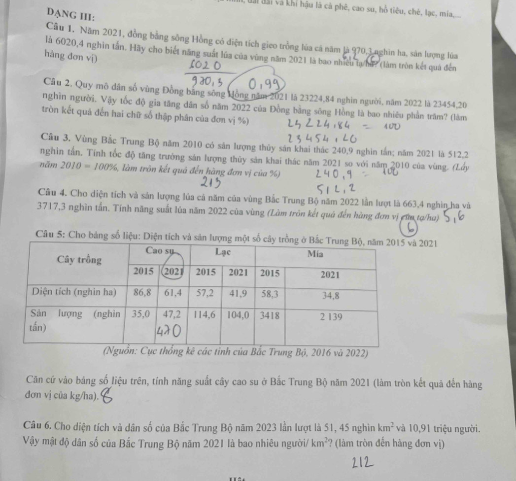 uai đài và khí hậu là cả phê, cao su, hỗ tiêu, chè, lạc, mía,...
DANG III:
Câu 1. Năm 2021, đồng bằng sông Hồng có diện tích gico trồng lúa cả năm là 970,3 nghìn ha, sản lượng lúa
là 6020,4 nghìn tấn. Hãy cho biết năng suất lúa của vùng năm 2021 là bao nhiều tạ ha? (làm tròn kết quá đến
hàng đơn vị)
Câu 2. Quy mô dân số vùng Đồng băng sông Hồng năm 2021 là 23224,84 nghìn người, năm 2022 là 23454,20
nghìn người. Vậy tốc độ gia tăng dân số năm 2022 của Đồng bằng sông Hồng là bao nhiêu phần trăm? (làm
tròn kết quả đến hai chữ số thập phân của đơn vị %)
Câu 3. Vùng Bắc Trung Bộ năm 2010 có sản lượng thủy sản khai thác 240,9 nghìn tấn; năm 2021 là 512,2
nghìn tấn. Tính tốc độ tăng trưởng sản lượng thủy sản khai thác năm 2021 so với năm 2010 của vùng. (Lấy
năm 2010=100% , làm tròn kết quả đến hàng đơn vị của %)
Câu 4. Cho diện tích và sản lượng lủa cả năm của vùng Bắc Trung Bộ năm 2022 lần lượt là 663,4 nghìn ha và
3717,3 nghìn tần. Tính năng suất lủa năm 2022 của vùng (Làm tròn kết quả đến hùng đơn vị của tạ/ha)
Câu 5: Cho bảng số liệu: Diện tích và sản lượng 2021
tỉnh của Bắc Trung Bộ, 2016 và 2022)
Căn cứ vào bảng số liệu trên, tính năng suất cây cao su ở Bắc Trung Bộ năm 2021 (làm tròn kết quả đến hàng
đơn vị của kg/ha).
Câu 6. Cho diện tích và dân số của Bắc Trung Bộ năm 2023 lần lượt là 51, 45 nghìn km^2 và 10,91 triệu người.
Vậy mật độ dân số của Bắc Trung Bộ năm 2021 là bao nhiêu người/ km^2 ? (làm tròn đến hàng đơn vị)