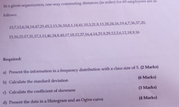 In a given organization, one-way commuting distances (in miles) for 60 employees are as 
follows:
13, 7, 12, 6, 34, 14, 47, 25, 45, 2, 13, 26, 10, 8, 1, 14, 41, 10, 3, 21, 8, 13, 28, 24, 16, 19, 4, 7, 36, 37, 20,
15, 16, 15, 17, 31, 17, 3, 11, 46, 24, 8, 40, 17, 18, 12, 27, 16, 4, 14, 23, 9, 29, 12, 2, 6, 12, 18, 9, 16
Required: 
a) Present the information in a frequency distribution with a class size of 5. (2 Marks) 
b) Calculate the standard deviation (6 Marks) 
c) Calculate the coefficient of skewness (3 Marks) 
d) Present the data in a Histogram and an Ogive curve (4 Marks)