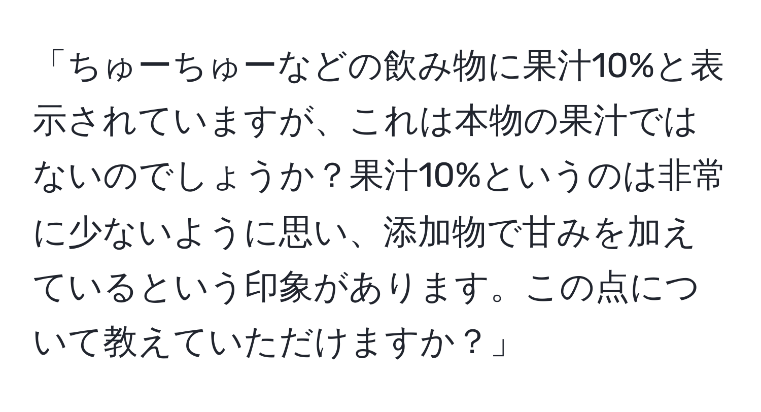 「ちゅーちゅーなどの飲み物に果汁10%と表示されていますが、これは本物の果汁ではないのでしょうか？果汁10%というのは非常に少ないように思い、添加物で甘みを加えているという印象があります。この点について教えていただけますか？」