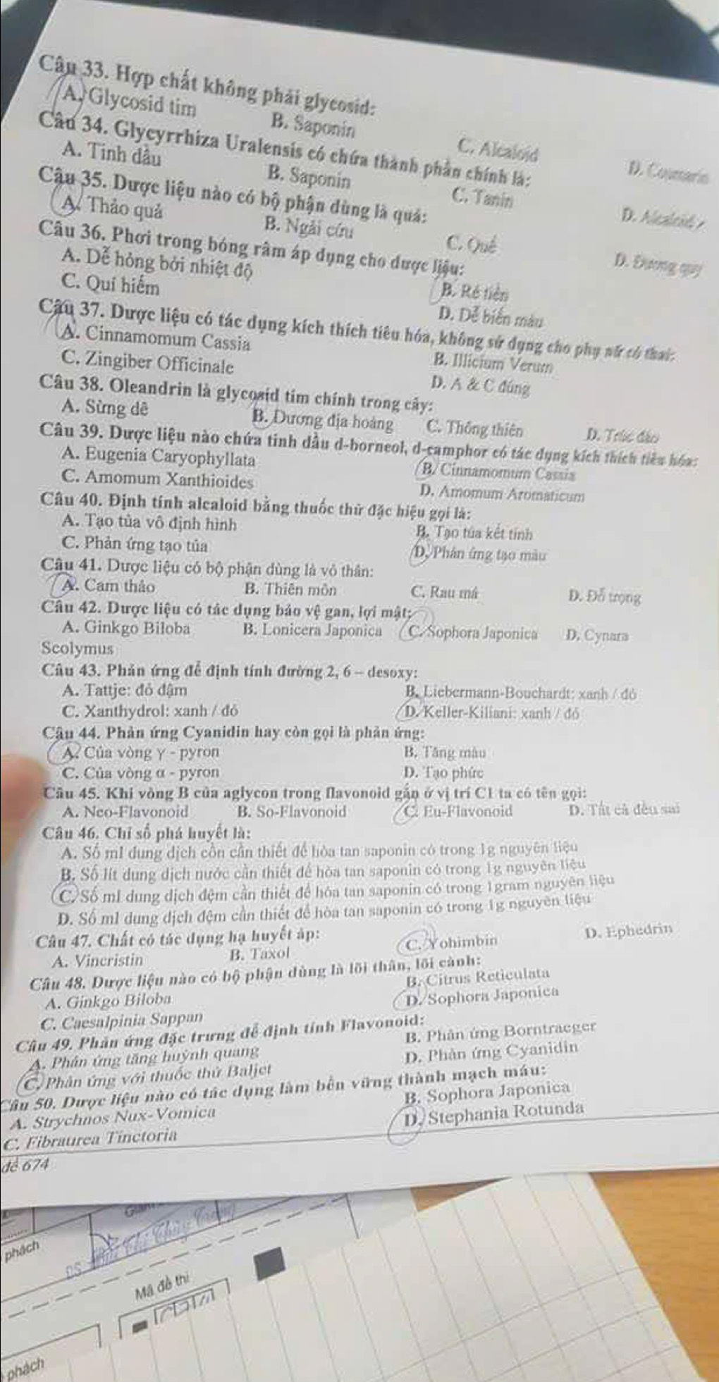 Hợp chất không phải glycosid:
A Glycosid tim B. Saponin C. Alcaloid D. Coumarin
Câu 34. Glycyrrhiza Uralensis có chứa thành phần chính là:
A. Tinh dầu B. Saponin C. Tanin D. Alcaleid 
Cậu 35. Dược liệu nào có bộ phận dùng là quá:
A Thảo quả B. Ngài cứu D. Dương qu
C. Qué
Câu 36. Phơi trong bóng râm áp dụng cho được liệu:
A. Dễ hỏng bởi nhiệt độ
B. Ré tiên
C. Quí hiểm D. Dễ biển màu
Câu 37. Dược liệu có tác dụng kích thích tiêu hóa, không sử dụng cho phụ nữ có thai:
A. Cinnamomum Cassia B. Illicium Verum
C. Zingiber Officinale D. A & C đúng
Câu 38. Oleandrin là glycosid tim chính trong cây:
A. Sừng dê B. Dương địa hoàng C. Thông thiên D. Trúc đảo
Câu 39. Dược liệu nào chứa tinh dầu d-borneol, d-camphor có tác dụng kích thích tiêu hóa:
A. Eugenia Caryophyllata B/ Cinnamomum Cassia
C. Amomum Xanthioides D. Amomum Aromaticum
Câu 40. Định tính alcaloid bằng thuốc thử đặc hiệu gọi là:
A. Tạo tủa vô định hình B. Tạo túa kết tính
C. Phản ứng tạo tủa D. Phân ứng tạo màu
Câu 41. Dược liệu có bộ phận dùng là vỏ thân:
A. Cam thảo B. Thiên môn C. Rau má D. Đỗ trọng
Câu 42. Dược liệu có tác dụng bảo vệ gan, lợi mật;
A. Ginkgo Biloba B. Lonicera Japonica C. Sophora Japonica D. Cynara
Scolymus
Câu 43. Phản ứng để định tính đường 2, 6 - desoxy:
A. Tattje: đỏ đậm B. Liebermann-Bouchardt: xanh / đó
C. Xanthydrol: xanh / đỏ D. Keller-Kiliani: xanh / đó
Câu 44. Phản ứng Cyanidin hay còn gọi là phản ứng:
A Của vòng γ - pyron B. Tăng màu
C. Của vòng α - pyron D. Tạo phức
Câu 45. Khi vòng B của aglycon trong flavonoid gần ở vị trí C1 ta có tên gọi:
A. Neo-Flavonoid B. So-Flavonoid C Eu-Flavonoid D. Tất cả đều sai
Câu 46. Chỉ số phá huyết là:
A. Số mI dung dịch cồn cần thiết để hòa tan saponin có trong 1g nguyên liệu
B. Số lít dung dịch nước cần thiết để hòa tan saponin có trong 1g nguyên liệu
(C)Số mI dung dịch đệm cần thiết để hóa tan saponin có trong 1gram nguyên liệu
D. Số ml dung dịch đệm cần thiết để hòa tan saponin có trong 1g nguyên tiệu
Câu 47. Chất có tác dụng hạ huyết áp:
A. Vincristin B. Taxol C. Yohimbin D. Ephedrin
Câu 48. Dược liệu nào có bộ phận dùng là lõi thân, lối cành:
B. Citrus Reticulata
A. Ginkgo Biloba
D/Sophora Japonica
C. Caesalpinia Sappan
Câu 49. Phản ứng đặc trưng đễ định tỉnh Flavonoid:
A. Phân ứng tăng huỳnh quang B. Phân ứng Borntraeger
C. Phân ứng với thuốc thử Baljet D. Phản ứng Cyanidin
Câu 50. Dược liệu nào có tác dụng làm bên vững thành mạch máu:
A. Strychnos Nux-Vomica B. Sophora Japonica
C. Fibraurea Tinctoria D. Stephania Rotunda
đe 674
phách
Mã đề thị
phách