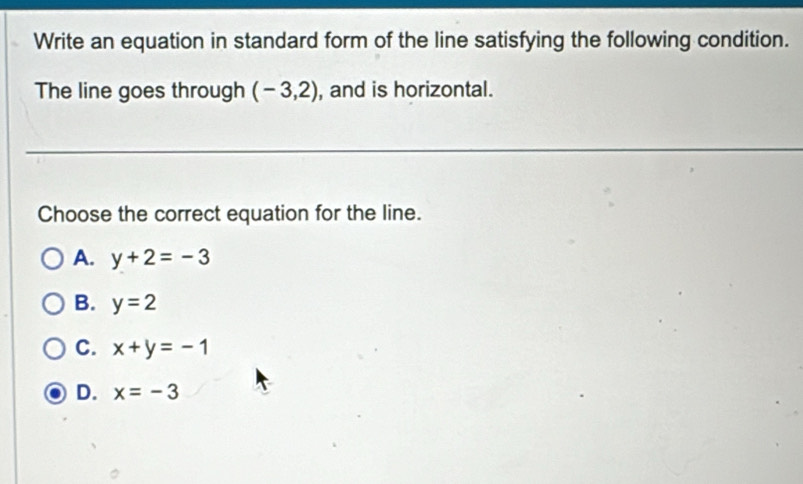 Write an equation in standard form of the line satisfying the following condition.
The line goes through (-3,2) , and is horizontal.
Choose the correct equation for the line.
A. y+2=-3
B. y=2
C. x+y=-1
D. x=-3