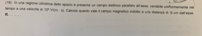 (16) In una regione cilindrica dello spazio è presente un campo elettrico parallelo all'asse, variabile uniformemente nel 
tempo a una velocità di 10^8V/(m· s). Calcola quanto vale il campo magnetico indotto a una distanza di 5 cm dall"asse. 
R. . . . . . .