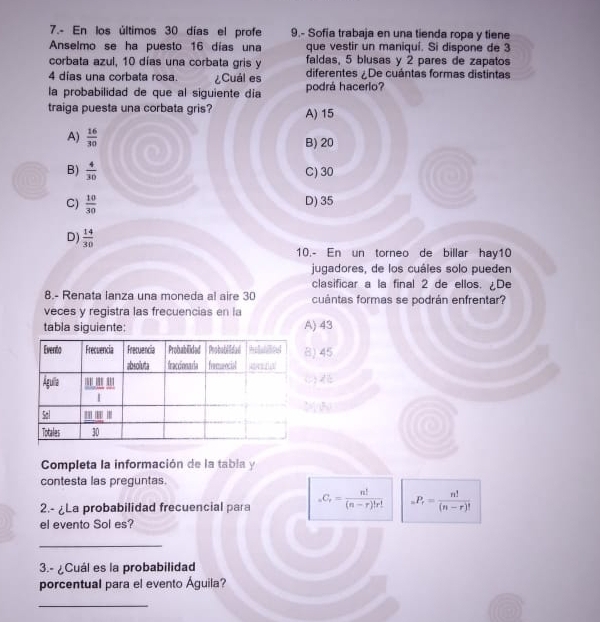 7.- En los últimos 30 días el profe 9.- Sofía trabaja en una tienda ropa y tiene
Anselmo se ha puesto 16 días una que vestir un maniquí. Si dispone de 3
corbata azul, 10 días una corbata gris y faldas, 5 blusas y 2 pares de zapatos
4 días una corbata rosa. ¿Cuál es diferentes /De cuántas formas distintas
la probabilidad de que al siguiente día podrá hacerio?
traiga puesta una corbata gris? A) 15
A)  16/30 
B) 20
B)  4/30 
C) 30
C)  10/30  D) 35
D)  14/30 
10.- En un torneo de billar hay10
jugadores, de los cuáles solo pueden
clasificar a la final 2 de ellos. ¿De
8.- Renata lanza una moneda al aire 30 cuántas formas se podrán enfrentar?
veces y registra las frecuencias en la
tabla siguiente: A) 43
) 45
 N
Completa la información de la tabla y
contesta las preguntas.
2.- ¿La probabilidad frecuencial para _nC_r= n!/(n-r)!r!  _nP_r= n!/(n-r)! 
el evento Sol es?
_
3.- ¿Cuál es la probabilidad
porcentual para el evento Águila?
_