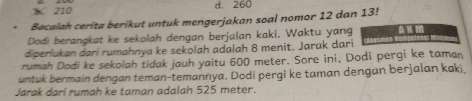 d. 260
210
Bacalah cerita berikut untuk mengerjakan soal nomor 12 dan 13!
Dodi berangkat ke sekolah dengan berjalan kaki. Waktu yang
AKM
diperlukan dari rumahnya ke sekolah adalah 8 menit. Jarak dari
rumah Dodi ke sekolah tidak jauh yaitu 600 meter. Sore ini, Dodi pergi ke taman
untuk bermain dengan teman-temannya. Dodi pergi ke taman dengan berjalan kaki,
Jarak dari rumah ke taman adalah 525 meter.