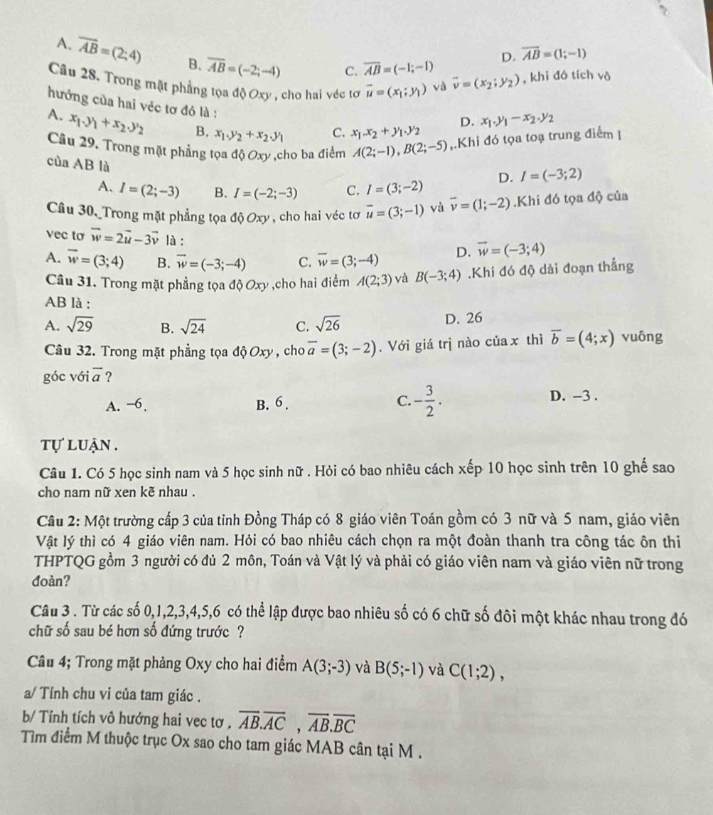 A. overline AB=(2;4) B. overline AB=(-2;-4)
C. overline AB=(-1;-1) D. overline AB=(1;-1)
Câu 28. Trong mặt phẳng tọa độ Oxy , cho hai véc tơ vector u=(x_1;y_1) và vector v=(x_2;y_2) , khi đô tích vô
hướng của hai véc tơ đó là :
D. x_1.y_1-x_2.y_2
A. x_1.y_1+x_2.y_2 B. x_1.y_2+x_2.y_1 C. x_1.x_2+y_1.y_2
Câu 29. Trong mặt phẳng tọa độ Oxy ,cho ba điểm A(2;-1),B(2;-5) ,.Khi đó tọa toạ trung điểm I
của AB là C. I=(3;-2)
D. I=(-3;2)
A. I=(2;-3) B. I=(-2;-3)
Câu 30,_Trong mặt phẳng tọa độ Oxy , cho hai véc tơ vector u=(3;-1) yà overline v=(1;-2).Khi đó tọa độ của
vec to vector w=2vector u-3vector v là :
A. vector w=(3;4) B. vector w=(-3;-4) C. overline w=(3;-4) D. vector w=(-3;4)
Câu 31. Trong mặt phẳng tọa độ Oxy ,cho hai điểm A(2;3) và B(-3;4).Khi đó độ dài đoạn thẳng
AB là :
A. sqrt(29) B. sqrt(24) C. sqrt(26) D. 26
Câu 32. Trong mặt phẳng tọa độ Oxy , cho overline a=(3;-2). Với giá trị nào của x thì overline b=(4;x) vuông
góc với vector a ?
A. −6. B. 6 . C. - 3/2 .
D. -3 .
tự luận .
Câu 1. Có 5 học sinh nam và 5 học sinh nữ . Hỏi có bao nhiêu cách xếp 10 học sinh trên 10 ghế sao
cho nam nữ xen kẽ nhau .
Câu 2: Một trường cấp 3 của tỉnh Đồng Tháp có 8 giáo viên Toán gồm có 3 nữ và 5 nam, giáo viên
Vật lý thì có 4 giáo viên nam. Hỏi có bao nhiêu cách chọn ra một đoàn thanh tra công tác ôn thi
THPTQG gồm 3 người có đủ 2 môn, Toán và Vật lý và phải có giáo viên nam và giáo viên nữ trong
đoàn?
Câu 3 . Từ các số 0,1,2,3,4,5,6 có thể lập được bao nhiêu số có 6 chữ số đôi một khác nhau trong đó
chữ số sau bé hơn số đứng trước ?
Câu 4; Trong mặt phảng Oxy cho hai điểm A(3;-3) và B(5;-1) và C(1;2),
a/ Tính chu vi của tam giác .
b/ Tính tích vô hướng hai vec tơ . overline AB.overline AC,overline AB.overline BC
Tìm điểm M thuộc trục Ox sao cho tam giác MAB cân tại M .