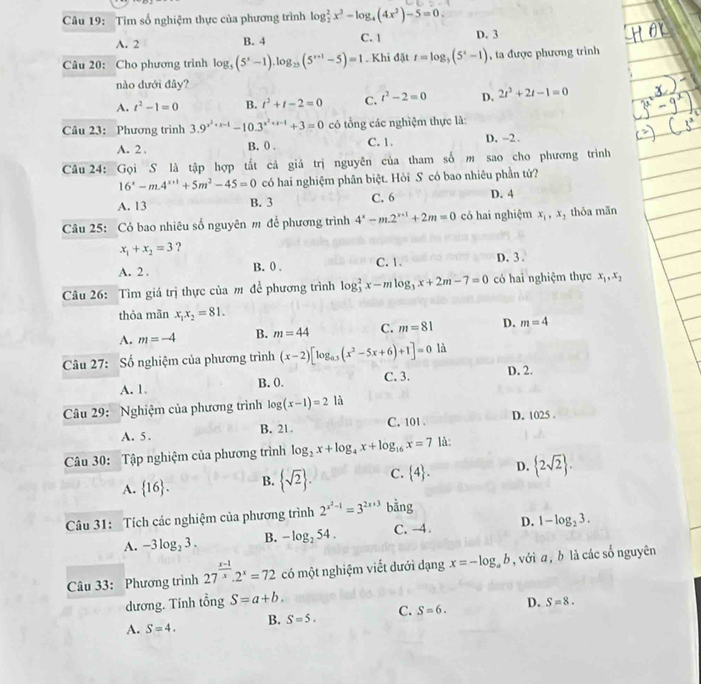 Tìm số nghiệm thực của phương trình log _2^(2x^2)-log _4(4x^2)-5=0.
A. 2 B. 4 C. 1 D. 3
Câu 20: Cho phương trình log _5(5^x-1).log _25(5^(x+1)-5)=1. Khi đặt t=log _5(5^x-1) , ta được phương trình
nào dưới đây?
A. t^2-1=0 B. t^2+t-2=0 C. t^2-2=0 D. 2t^2+2t-1=0
Câu 23: Phương trình 3.9^(x^2)+x-1-10.3^(x^2)+x-1+3=0 có tổng các nghiệm thực là:
A. 2 . B. 0 . C.1. D. -2 .
Câu 24: Gọi S là tập hợp tất cả giá trị nguyên của tham số m sao cho phương trình
16^x-m.4^(x+1)+5m^2-45=0 có hai nghiệm phân biệt. Hỏi S có bao nhiêu phần tử?
A. 13 B. 3 C. 6 D. 4
Câu 25: Có bao nhiêu số nguyên m để phương trình 4^x-m.2^(x+1)+2m=0 có hai nghiệm x_1,x_2 , thỏa mãn
x_1+x_2=3 ?
A. 2 . B. 0 . C.1.
D. 3 .
Câu 26: Tìm giá trị thực của m để phương trình log _3^(2x-mlog _3)x+2m-7=0 có hai nghiệm thực x_1,x_2
thỏa mãn x_1x_2=81.
A. m=-4 B. m=44 C. m=81 D. m=4
Câu 27: Số nghiệm của phương trình (x-2)[log _0.5(x^2-5x+6)+1]=0 là
A. 1. B. 0. C. 3.
D. 2.
Câu 29: Nghiệm của phương trình log (x-1)=2 là
C. 101 .
A. 5. B. 21. D. 1025 .
Câu 30: Tập nghiệm của phương trình log _2x+log _4x+log _16x=7 là:
A.  16 .
B.  sqrt(2) .
C.  4 .
D.  2sqrt(2) .
Câu 31: Tích các nghiệm của phương trình 2^(x^2)-1=3^(2x+3) bằng
A. -3log _23. B. -log _254. C. -4. D. 1-log _23.
Câu 33: Phương trình 27^(frac x-1)x.2^x=72 có một nghiệm viết dưới dạng x=-log _ab , với a , b là các số nguyên
dương. Tính tổng S=a+b.
B. S=5.
C. S=6.
D. S=8.
A. S=4.