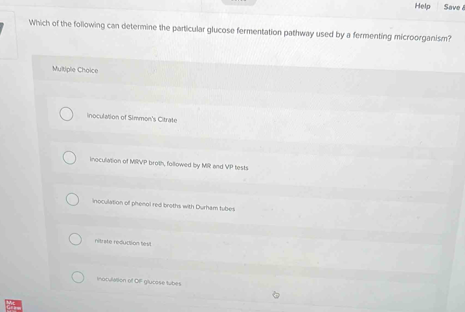 Help Save 8
Which of the following can determine the particular glucose fermentation pathway used by a fermenting microorganism?
Multiple Choice
inoculation of Simmon's Citrate
inoculation of MRVP broth, followed by MR and VP tests
inoculation of phenol red broths with Durham tubes
nitrate reduction test
inoculation of OF glucose tubes