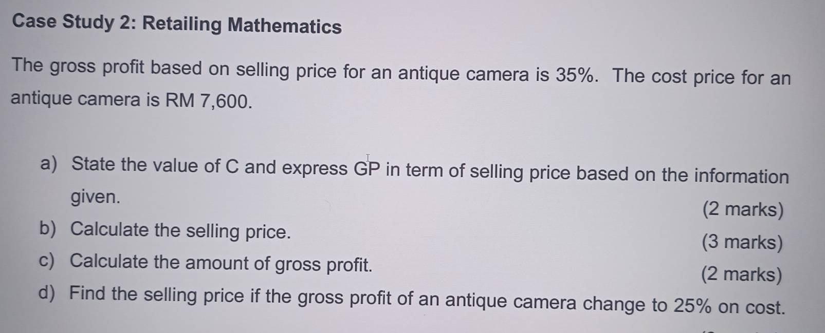 Case Study 2: Retailing Mathematics 
The gross profit based on selling price for an antique camera is 35%. The cost price for an 
antique camera is RM 7,600. 
a) State the value of C and express GP in term of selling price based on the information 
given. (2 marks) 
b) Calculate the selling price. (3 marks) 
c) Calculate the amount of gross profit. (2 marks) 
d) Find the selling price if the gross profit of an antique camera change to 25% on cost.