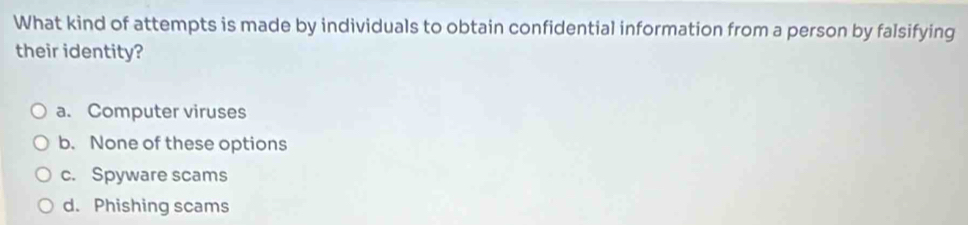 What kind of attempts is made by individuals to obtain confidential information from a person by falsifying
their identity?
a. Computer viruses
b. None of these options
c. Spyware scams
d. Phishing scams