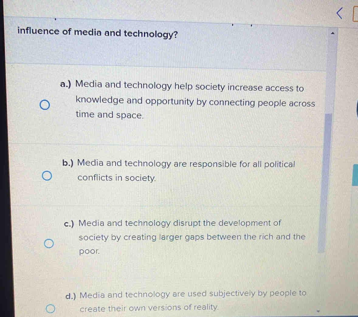 influence of media and technology?
a.) Media and technology help society increase access to
knowledge and opportunity by connecting people across
time and space.
b.) Media and technology are responsible for all political
conflicts in society.
c.) Media and technology disrupt the development of
society by creating larger gaps between the rich and the
poor.
d.) Media and technology are used subjectively by people to
create their own versions of reality.