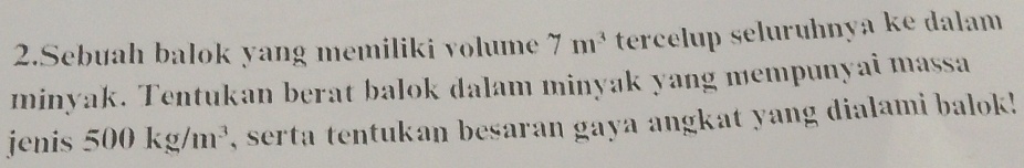 Sebuah balok yang memiliki volume 7m^3 tercelup selurühnya ke dalam 
minyak. Tentukan berat balok dalam minyak yang mempunyai massa 
jenis 500kg/m^3 , serta tentukan besaran gaya angkat yang dialami balok !