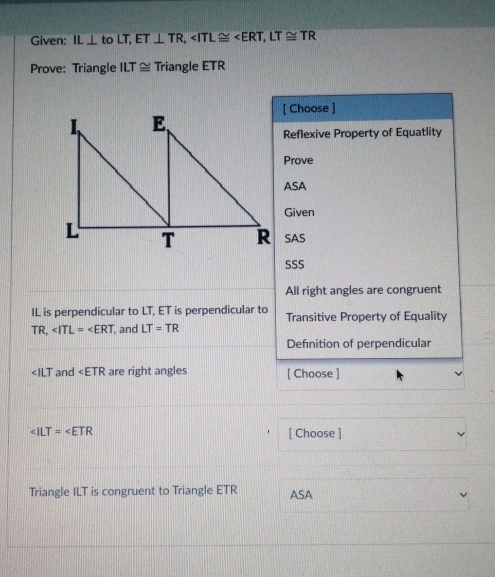 Given: IL⊥ to LT, ET⊥ TR, , LT≌ TR
Prove: Triangle ILT≌ Triangle ETR
[ Choose ]
Reflexive Property of Equatlity
Prove
ASA
Given
SAS
SSS
All right angles are congruent
IL is perpendicular to LT, ET is perpendicular to Transitive Property of Equality
TR, , and LT=TR
Definition of perpendicular
∠ ILT and ∠ ETR are right angles [ Choose ]
[ Choose ]
Triangle ILT is congruent to Triangle ETR ASA