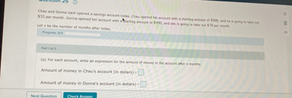 Chaw and Donna each opened a savings account today. Chau opened his account with a starting amount of $900, and he is going to take out
$55 per month. Bonna opened her account with a starting amount of $990, and she is going to lake out $79 per month
slet x be the number of months after toda Poge (:3 
Part h of 3 
(a) iFor each account, write an expression for the amount of money in the account after s monchs 
Amount of money in Chau's account (in doliars) =□
Amount of money in Donna's account (in dollars) =□
Neid Givestion Cherk Assw