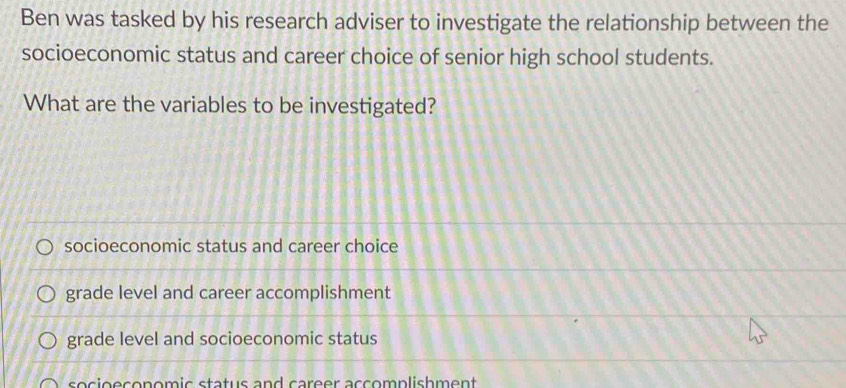 Ben was tasked by his research adviser to investigate the relationship between the
socioeconomic status and career choice of senior high school students.
What are the variables to be investigated?
socioeconomic status and career choice
grade level and career accomplishment
grade level and socioeconomic status
socioeconomic status and career accomplishment .