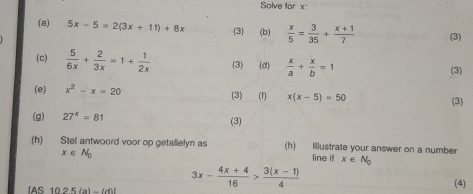 Solve for x
(a) 5x-5=2(3x+11)+8x (3) (b)  x/5 = 3/35 + (x+1)/7  (3) 
(c)  5/6x + 2/3x =1+ 1/2x  (3) (d)  x/a + x/b =1
(3) 
(e) x^2-x=20 (3) (1) x(x-5)=50 (3) 
(g) 27^x=81 (3) 
(h) Stel antwoord voor op getallelyn as (h) Illustrate your answer on a number
x∈ N_0 line if x∈ N_0
IAS 1025(a)-(d)1 3x- (4x+4)/16 > (3(x-1))/4 
(4)