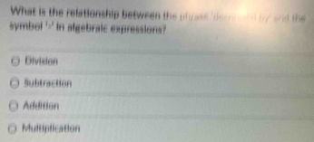 What is the relationship between the phrase 'decrental b/ and the
symbol '-' in algebraic expressions?
Division
Subtraction
Addition
Multiplication