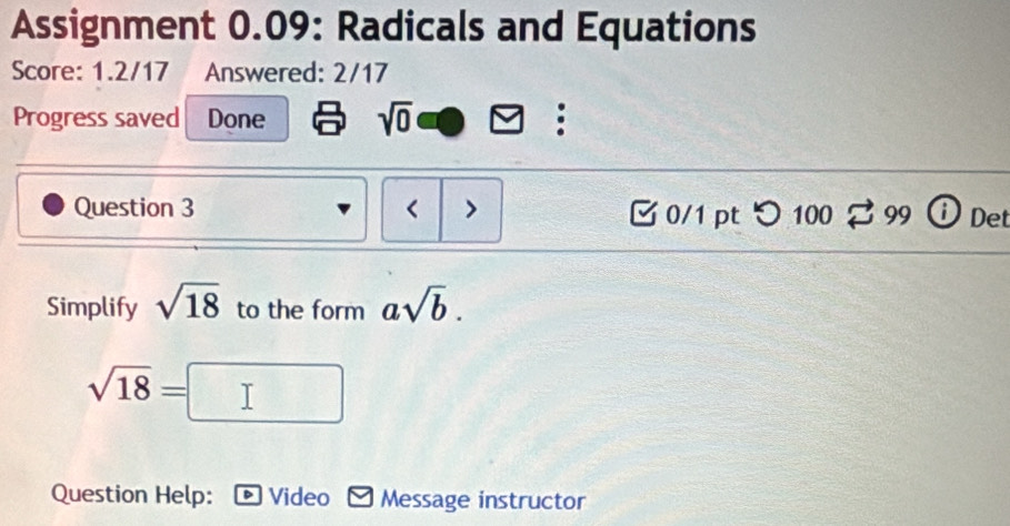 Assignment 0.09: Radicals and Equations 
Score: 1.2/17 Answered: 2/17 
Progress saved Done sqrt(0) . 
Question 3 < > □0/1 pt つ 100 99 D Det 
Simplify sqrt(18) to the form asqrt(b).
sqrt(18)=
Question Help: Video Message instructor