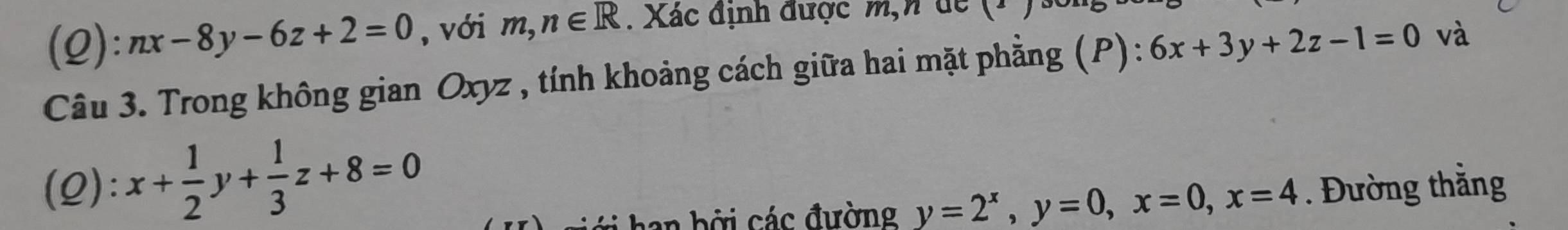 nx-8y-6z+2=0 , với m,n∈ R. Xác định được m,n de (1 ) 
Câu 3. Trong không gian Oxyz , tính khoảng cách giữa hai mặt phẳng (P): 6x+3y+2z-1=0 và 
(Q): x+ 1/2 y+ 1/3 z+8=0. Đường thẳng 
han bởi các đường y=2^x, y=0, x=0, x=4