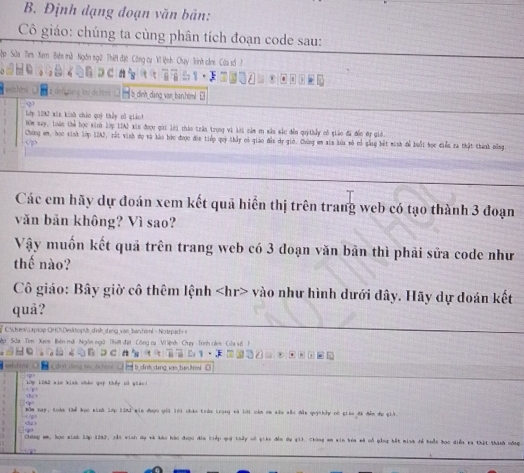 Định dạng đoạn văn bản:
Cô giáo: chúng ta cùng phân tích đoạn code sau:
Sập Sửa Tirs Xem Biên mù Ngôn ngữ Thiệ đặt Công cụ Vĩ iệnh Chụy Trình cầm Cửa số  h
b dình dang van ban,himl 
Lớp 1293 xin kinh cháo quý thấy pổ qián!
Chưng em, học sinh lớp 12A2, rất vinh dụ và lào hức được đic tiếp quý thấy có giáo đẫn dự giớ. Chúng en xia lúa số cổ gẫng bết minh để buổi học điễu ra thật thành dông < , > HOm nay, loàn thể học sinh lớp IIAI xin được gời lới thào trần trong vi lời cảm m sâu sắc đến quýthầy có giáo đã đễn ớự giớ.
Các em hãy dự đoán xem kết quả hiển thị trên trang web có tạo thành 3 đoạn
văn bản không? Vì sao?
Vậy muốn kết quả trên trang web có 3 doạn văn bản thì phải sửa code như
thế nào?
Cô giáo: Bây giờ cô thêm lệnh vào như hình dưới đây. Hãy dự doán kết
quả?
ee   moe OHO Des opüh ih  en g v s banhiml - Notepad  
Tim Xams Biên mã Ngôn ngữ (hệ đặt Công cụ Vi ệnh Chuy Trình cán Cửa 4ố  h
a  dn  te de t     b dịnh dạng van tan ton
My L2N2 xin kinh châu quý thếy rố giản
f  
Băm may, toàn thể học kinh lớp t2n2 min được giả lới chác trán trung và lới còm cm xâu sắc đâu quýthảy có giáo đã đễm dụ giả
Chúng mm, học sinh lập 1202, xắt vinh dự và káo hác được đia tiếp quý thảy có giáo đến dự gi). Chòng em xin kóa mã cổ ging bết minh đễ buổt học diễn và thật thành công