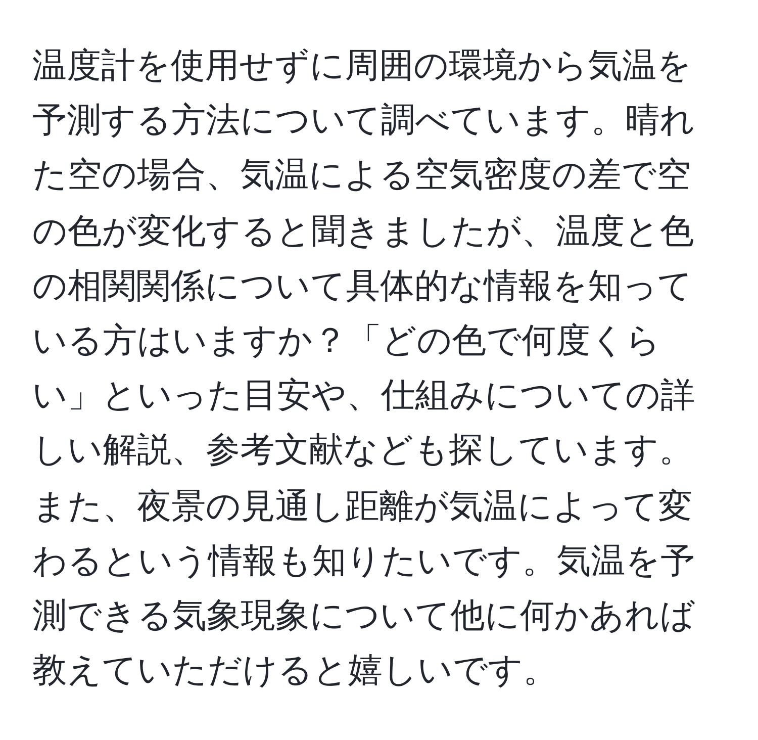 温度計を使用せずに周囲の環境から気温を予測する方法について調べています。晴れた空の場合、気温による空気密度の差で空の色が変化すると聞きましたが、温度と色の相関関係について具体的な情報を知っている方はいますか？「どの色で何度くらい」といった目安や、仕組みについての詳しい解説、参考文献なども探しています。また、夜景の見通し距離が気温によって変わるという情報も知りたいです。気温を予測できる気象現象について他に何かあれば教えていただけると嬉しいです。