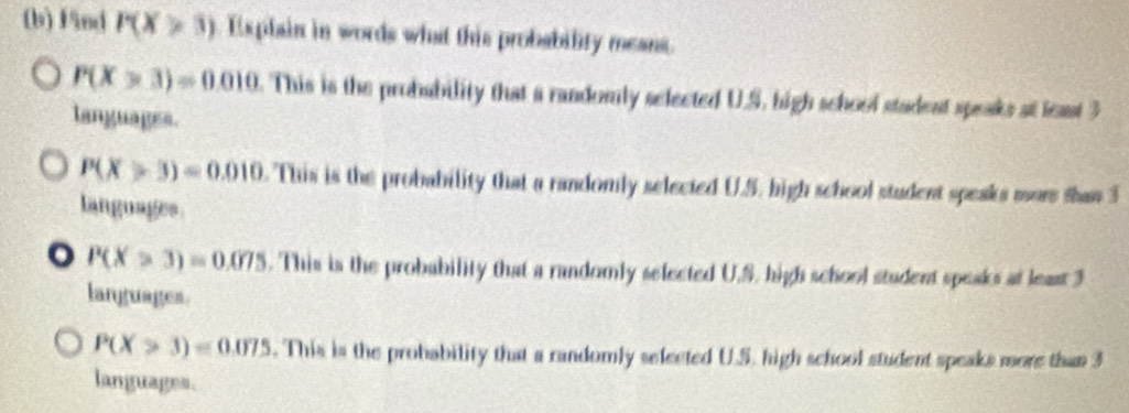 Fnd P(X≥slant 3) Explain in words what this probability means.
P(X>3)=0.010. This is the probability that a randomly selected U.S. high school stadent speaks at least 3
tanguages.
P(X>3)=0.010 . This is the probability that a randomly selected U.S. high school student speaks mure shan 3
languages
。 P(X>3)=0.075. This is the probability that a randomly selected U.S. high school student speaks at least 3
languages.
P(X>3)=0.075. This is the probability that a randomly selected U.S. high school student speaks more than 3
languages.