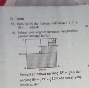 D. Isian
15. Suku ke- 20 dari barisan aritmetika 7+11+ 18.
15+... adalah . . . .
16. Sebuah alur program komputer menghasilkan
Perhatikan bahwa panjang EF= 1/2 AB dan
panjang EH= 1/2 BF= 1/4 BC! Luas daerah yang
diarsir adalah . . . .