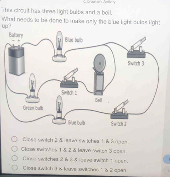 browne's Activity
This circuit has three light bulbs and a bell.
What needs to be done to make only the blue light bulbs light
up?
Close switch 2 & leave switches 1 & 3 open.
Close switches 1 & 2 & leave switch 3 open.
Close switches 2 & 3 & leave switch 1 open.
Close switch 3 & leave switches 1 & 2 open.
N