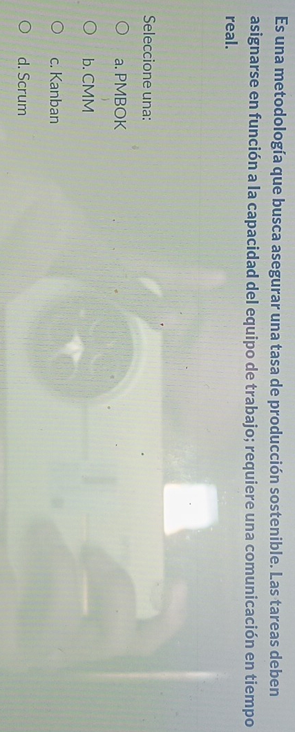 Es una metodología que busca asegurar una tasa de producción sostenible. Las tareas deben
asignarse en función a la capacidad del equipo de trabajo; requiere una comunicación en tiempo
real.
Seleccione una:
a. PMBOK
b. CMM
c. Kanban
d. Scrum