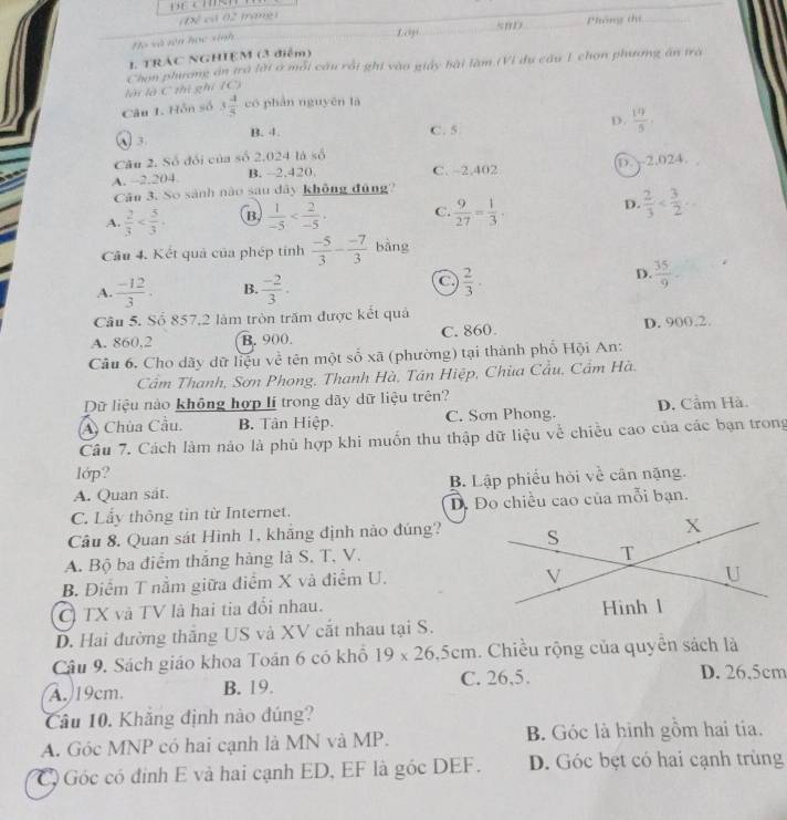 3 4/5  có phàn nguyên là
W 3 B. 4.
C. 5
D.  19/5 
Câu 2. Số đổi của số 2.024 là số
A. -2.204 B. -2.420. C. ~2.402 D. 2.024.
Câu 3. So sánh nào sau dây không đủng?
A.  2/3  B.  1/-5  C.  9/27 = 1/3 ·
D.  2/3 
Câu 4. Kết quả của phép tỉnh  (-5)/3 - (-7)/3  bằng
C
A.  (-12)/3 . B.  (-2)/3 .  2/3 ·
D.  35/9 .
Câu 5. Số 857,2 làm tròn trăm được kết quả
A. 860,2 B. 900. C. 860. D. 900.2.
Câu 6, Cho dãy dữ liệu về tên một số xã (phường) tại thành phố Hội An:
Cầm Thanh, Sơn Phong, Thanh Hà, Tân Hiệp, Chùa Cầu, Cẩm Hà,
Dữ liệu nào không hợp lí trong dãy dữ liệu trên?
A) Chùa Cầu. B. Tân Hiệp. C. Sơn Phong. D. Cầm Hà.
Câu 7. Cách làm nảo là phù hợp khi muốn thu thập dữ liệu về chiều cao của các bạn trong
lớp?
A. Quan sát. B. Lập phiểu hòi về cân nặng.
C. Lẩy thông tin từ Internet. D. Đo chiều cao của mỗi bạn.
Câu 8. Quan sát Hình 1, khắng định nào đúng?
A. Bộ ba điểm thắng hàng là S. T. V.
B. Điểm T nằm giữa điểm X và điểm U.
C TX và TV là hai tia đổi nhau.
D. Hai đường thắng US và XV cắt nhau tại S.
Câu 9. Sách giáo khoa Toán 6 có khổ 19* 26.5cm.. Chiều rộng của quyễn sách là
A. 19cm. B. 19. C. 26,5.
D. 26.5cm
Câu 10. Khẳng định nào đúng?
A. Góc MNP có hai cạnh là MN và MP. B. Góc là hinh gồm hai tía.
Cộ Góc có định E và hai cạnh ED, EF là góc DEF. D. Góc bẹt có hai cạnh trùng