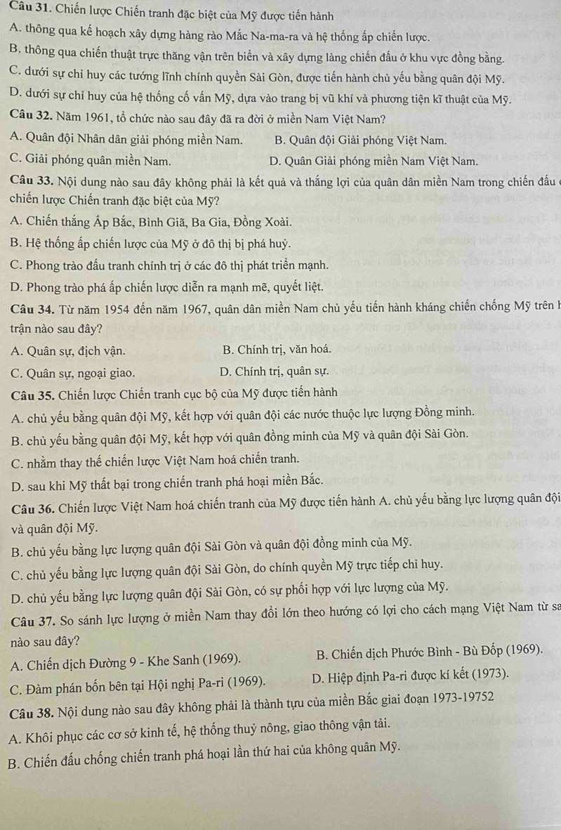 Chiến lược Chiến tranh đặc biệt của Mỹ được tiến hành
A. thông qua kế hoạch xây dựng hàng rào Mắc Na-ma-ra và hệ thống ấp chiến lược.
B. thông qua chiến thuật trực thăng vận trên biển và xây dựng làng chiến đấu ở khu vực đồng bằng.
C. dưới sự chỉ huy các tướng lĩnh chính quyền Sài Gòn, được tiến hành chủ yếu bằng quân đội Mỹ.
D. dưới sự chỉ huy của hệ thống cố vấn Mỹ, dựa vào trang bị vũ khí và phương tiện kĩ thuật của Mỹ.
Câu 32. Năm 1961, tổ chức nào sau đây đã ra đời ở miền Nam Việt Nam?
A. Quân đội Nhân dân giải phóng miền Nam. B. Quân đội Giải phóng Việt Nam.
C. Giải phóng quân miền Nam. D. Quân Giải phóng miền Nam Việt Nam.
Câu 33. Nội dung nào sau đây không phải là kết quả và thắng lợi của quân dân miền Nam trong chiến đấu
chiến lược Chiến tranh đặc biệt của Mỹ?
A. Chiến thắng Áp Bắc, Bình Giã, Ba Gia, Đồng Xoài.
B. Hệ thống ấp chiến lược của Mỹ ở đô thị bị phá huỷ.
C. Phong trào đấu tranh chính trị ở các đô thị phát triển mạnh.
D. Phong trào phá ấp chiến lược diễn ra mạnh mẽ, quyết liệt.
Câu 34. Từ năm 1954 đến năm 1967, quân dân miền Nam chủ yếu tiến hành kháng chiến chống Mỹ trên h
trận nào sau đây?
A. Quân sự, địch vận. B. Chính trị, văn hoá.
C. Quân sự, ngoại giao. D. Chính trị, quân sự.
Câu 35. Chiến lược Chiến tranh cục bộ của Mỹ được tiến hành
A. chủ yếu bằng quân đội Mỹ, kết hợp với quân đội các nước thuộc lực lượng Đồng minh.
B. chủ yếu bằng quân đội Mỹ, kết hợp với quân đồng minh của Mỹ và quân đội Sài Gòn.
C. nhằm thay thế chiến lược Việt Nam hoá chiến tranh.
D. sau khi Mỹ thất bại trong chiến tranh phá hoại miền Bắc.
Câu 36. Chiến lược Việt Nam hoá chiến tranh của Mỹ được tiến hành A. chủ yếu bằng lực lượng quân đội
và quân đội Mỹ.
B. chủ yếu bằng lực lượng quân đội Sài Gòn và quân đội đồng minh của Mỹ.
C. chủ yếu bằng lực lượng quân đội Sài Gòn, do chính quyền Mỹ trực tiếp chỉ huy.
D. chủ yếu bằng lực lượng quân đội Sài Gòn, có sự phối hợp với lực lượng của Mỹ.
Câu 37. So sánh lực lượng ở miền Nam thay đổi lớn theo hướng có lợi cho cách mạng Việt Nam từ sa
nào sau đây?
A. Chiến dịch Đường 9 - Khe Sanh (1969).  B. Chiến dịch Phước Bình - Bù Đốp (1969).
C. Đàm phán bốn bên tại Hội nghị Pa-ri (1969).  D. Hiệp định Pa-ri được kí kết (1973).
Câu 38. Nội dung nào sau đây không phải là thành tựu của miền Bắc giai đoạn 1973-19752
A. Khôi phục các cơ sở kinh tế, hệ thống thuỷ nông, giao thông vận tải.
B. Chiến đấu chống chiến tranh phá hoại lần thứ hai của không quân Mỹ.