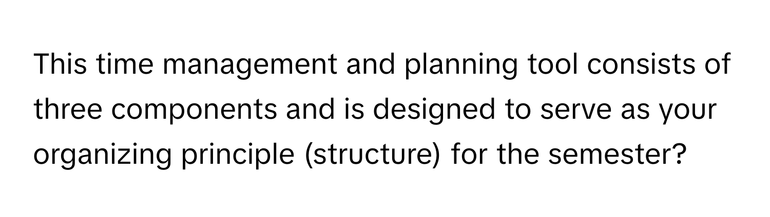 This time management and planning tool consists of three components and is designed to serve as your organizing principle (structure) for the semester?