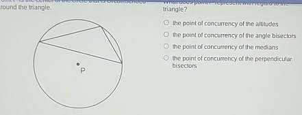 round the triangle. triangle?
the point of concurrency of the altitudes
the point of concurrency of the angle bisectors
the point of concurrency of the medians
the point of concurrency of the perpendicular
bisectors