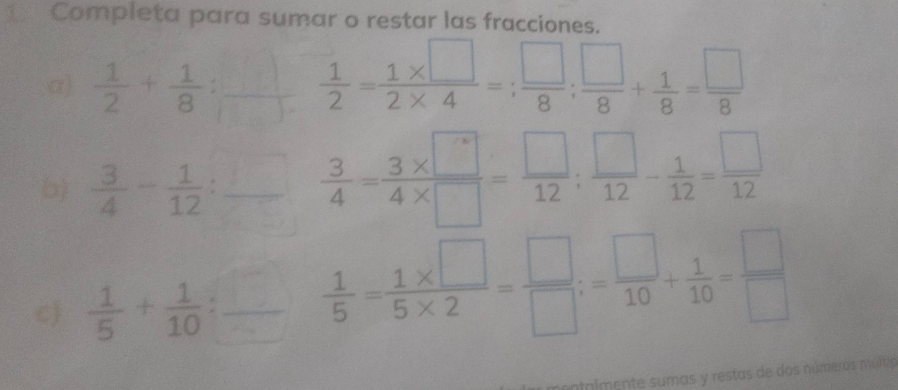 Completa para sumar o restar las fracciones. 
α)  1/2 + 1/8  :
 1/2 = (1* □ )/2* 4 =; □ /8 ;  □ /8 + 1/8 = □ /8 
b)  3/4 - 1/12 :_  frac   3/4 = (3* □ )/4* □  = □ /12 ;  □ /12 - 1/12 = □ /12 
c)  1/5 + 1/10 :_ 
 1/5 = (1* □ )/5* 2 = □ /□  ;= □ /10 + 1/10 = □ /□  
ontalmente sumas y restas de dos números múltia