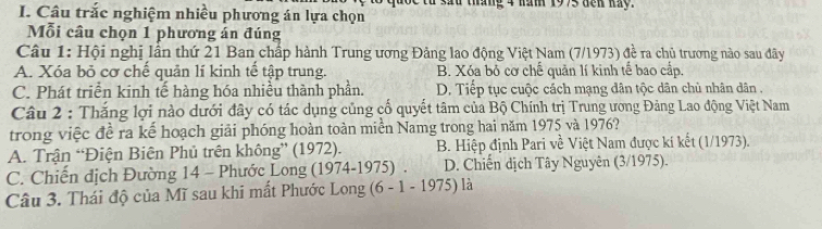 quốc từ sad tháng 4 năm 1975 dến hay.
I. Câu trắc nghiệm nhiều phương án lựa chọn
Mỗi câu chọn 1 phương án đúng
Câu 1: Hội nghị lần thứ 21 Ban chấp hành Trung ương Đảng lao động Việt Nam (7/1973) đề ra chủ trương nào sau đây
A. Xóa bỏ cơ chế quản lí kinh tế tập trung. B. Xóa bỏ cơ chế quản lí kinh tế bao cấp.
C. Phát triển kinh tế hàng hóa nhiều thành phần. D. Tiếp tục cuộc cách mạng dân tộc dân chù nhân dân .
Câu 2 : Thắng lợi nào dưới đây có tác dụng củng cổ quyết tâm của Bộ Chính trị Trung ương Đảng Lao động Việt Nam
trong việc đề ra kế hoạch giải phóng hoàn toàn miền Namg trong hai năm 1975 và 1976?
A. Trận “Điện Biên Phủ trên không” (1972). B. Hiệp định Pari về Việt Nam được kí kết (1/1973).
C. Chiến địch Đường 14 - Phước Long (1974-1975) . D. Chiến dịch Tây Nguyên (3/1975).
Câu 3. Thái độ của Mĩ sau khi mất Phước Long (6 - 1 - 1975) là