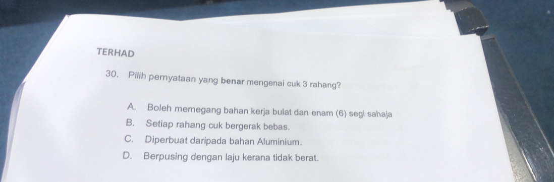 TERHAD
30. Pilih pernyataan yang benar mengenai cuk 3 rahang?
A. Boleh memegang bahan kerja bulat dan enam (6) segi sahaja
B. Setiap rahang cuk bergerak bebas.
C. Diperbuat daripada bahan Aluminium.
D. Berpusing dengan laju kerana tidak berat.