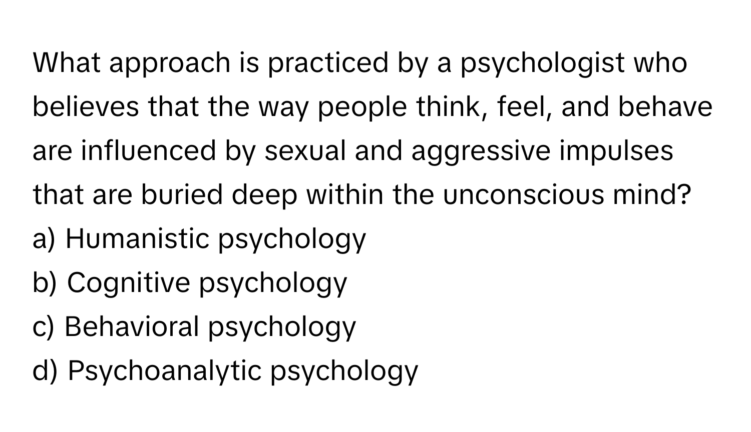 What approach is practiced by a psychologist who believes that the way people think, feel, and behave are influenced by sexual and aggressive impulses that are buried deep within the unconscious mind?

a) Humanistic psychology 
b) Cognitive psychology 
c) Behavioral psychology 
d) Psychoanalytic psychology