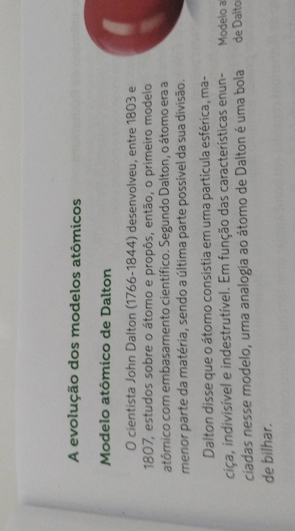 A evolução dos modelos atômicos 
Modelo atômico de Dalton 
O cientista John Dalton (1766-1844) desenvolveu, entre 1803 e 
1807, estudos sobre o átomo e propôs, então, o primeiro modelo 
atômico com embasamento científico. Segundo Dalton, o átomo era a 
menor parte da matéria, sendo a última parte possível da sua divisão. 
Dalton disse que o átomo consistia em uma partícula esférica, ma- 
ciça, indivisível e indestrutível. Em função das características enun- Modelo a 
ciadas nesse modelo, uma analogia ao átomo de Dalton é uma bola de Dalto 
de bilhar.