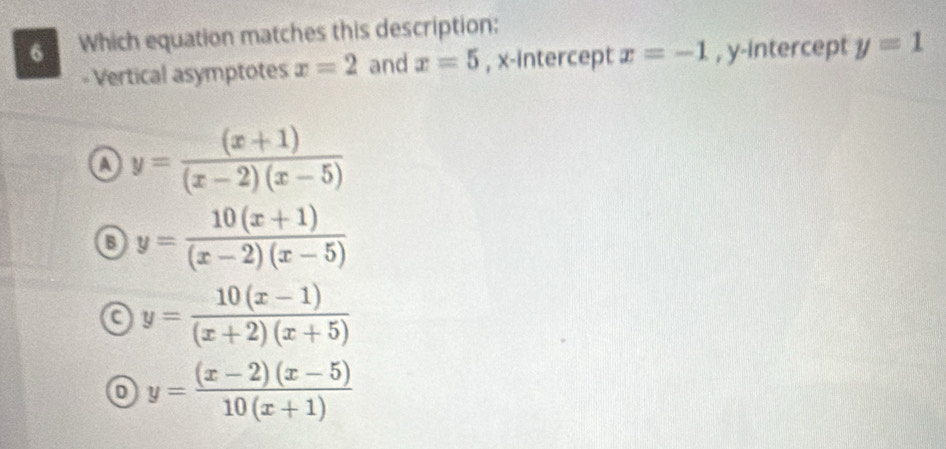 Which equation matches this description:
Vertical asymptotes x=2 and x=5 , x-intercept x=-1 , y-intercept y=1
a y= ((x+1))/(x-2)(x-5) 
y= (10(x+1))/(x-2)(x-5) 
a y= (10(x-1))/(x+2)(x+5) 
y= ((x-2)(x-5))/10(x+1) 