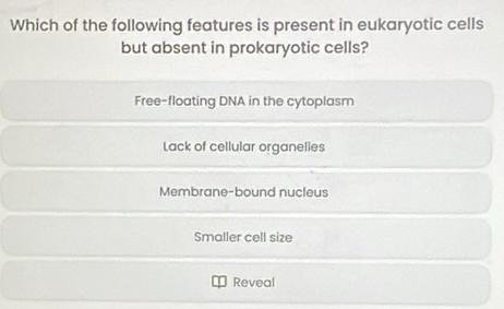 Which of the following features is present in eukaryotic cells
but absent in prokaryotic cells?
Free-floating DNA in the cytoplasm
Lack of cellular organelles
Membrane-bound nucleus
Smaller cell size
Reveal