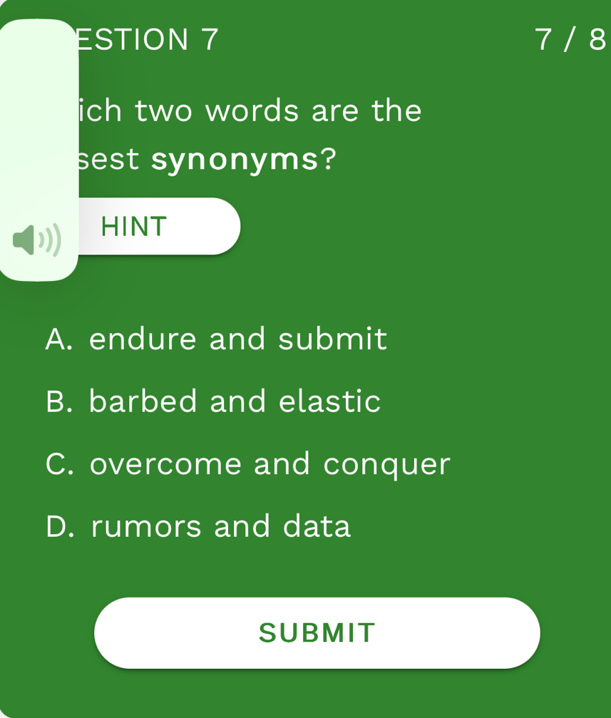 ESTION 7 7 / 8
ich two words are the
sest synonyms?
HINT
A. endure and submit
B. barbed and elastic
C. overcome and conquer
D. rumors and data
SUBMIT