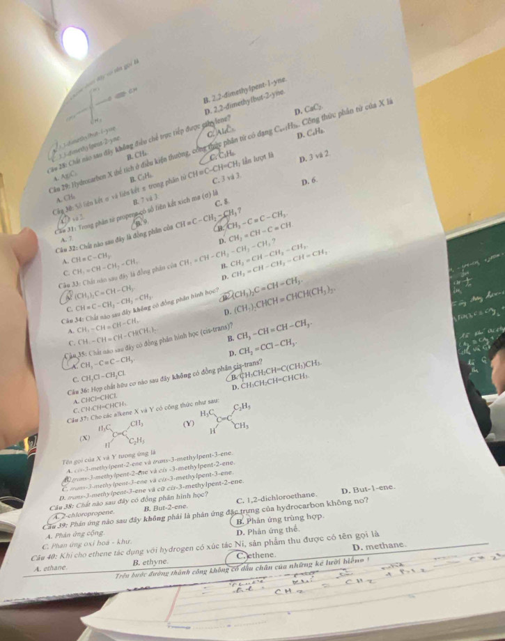 Cau don đây vó tên gọi
B. 2,2-dimethylpent-1-yne.
an

D.
* 0 2: Chất nào sao đây không điều chế trực tiếp được cahylene? D. 2.2-dimethylbut-2-yn
D. C_4H_2
i 3.dinethyihut-i-yue
Câu 29: Hydrocarbon X thể tích ở điều kiện thường, công thực phân tử có đạng C. Al C_n+1H_3 Công thức phân tử của X là CaC_2
jj-dimeshy lpent-2-yne
l n lượt là
A. Ag/C. B. CH.
C C_3H
D. 6.
Cây 30: Số liên kết σ và liên kết π trong phần tử CH = C-CH=CH_2 D. 3 và 2
A. CH₂ B. C₃H₂
C. 3 và 3
C. 8
C   . B. 7 vi 3.
Can 31: Trong phân tử propena có số liên kết xích ma (ơ) là
Câu 32: Chất nào sau đây là đồng phân của B. 9 CH=C-CH_2-CH_3? CH_3-Cequiv C-CH_3.
A. 7
D. CH_2=CH-C=CH
A. CH=C-CH_2
Câu * 33: Chất năo sau đây là đồng phần của CH_3=CH-CH_2-CH_3 CH_2=CH-CH_2-CH_3-CH_3? B, CH_3=CH-CH_3-CH_2. CH_2=CH-CH_2-CH=CH_2
C.
p.
V (CH_3)_2C=CH-CH_3
C. CH=C-CH_3-CH_2=CH_3 đó đồng phần hình học? a (CH_3)_2CHCH=CHCH(CH_3)_2. (CH_3)_2C=CH-CH_3.
D.
Câu CH,-CH=CH-CH, CH-CH=CH-CH(CH_3)_2
A.
Câu 35: Chát nào sao đây có đồng phân hình học ở cis-trans CH_3-CH=CH-CH_3.
C.
B.
D.
A CH_3-Cequiv C-CH_3. CH_2=CCl-CH_3.
C. CH_2Cl-CH_2Cl.
B
Cầu 36: Hợp chất hữu cơ nào sau đây không có đồng phân cis-trans? CH3CH_2CH=C(CH_3)CH_3. CH_3CH_2CH=CHCH_3.
p.
C.CH·CH=CHCH: A CHCI=CHC
Cầu 37: Cho các alkene X và Y có công thức như sau: H_3C_C=CC_2H_5
CH_3 (Y) CH_3
1
(X) C_2H_5
Tên gọi của X và Y tương ứng là
mons-3-methylpent- A. ci-3-methylpent-2-ene và trans-3-methylpent-3-ene.
2-sqrt(11)c : và cis -3-methylpent-2-ene.
C  muns-3-methylpent-3-ene và a/s -3-methylpent-3-ene.
D. But-1-ene.
D. truns-3-methylpent-3-ene và cữ cis-3-methylpent-2-ene.
Câu 38: Chất nào sau đây có đồng phân hình học? C. 1,2-dichloroethane.
A. 2-chloropropene. B. But-2-ene.
Cầu 39: Phản ứng nào sau đây không phải là phản ứng đặc trựng của hydrocarbon không no?
A. Phản ứng cộng B. Phân ứng trùng hợp.
C. Phan ứng oxỉ hoa - khư. D. Phân ứng thể.
Câu 40: Khi cho ethene tác dụng với hydrogen có xúc tác Ni, sản phẩm thu được có tên gọi là
A. ethane. B. ethyne. Crethene. D. methane
Trên bước đường thành công không có dầu chân của những kế lười biển