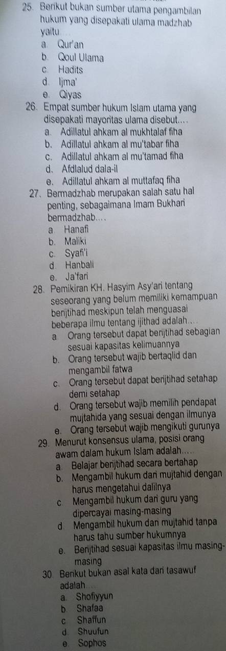 Berikut bukan sumber utama pengambilan
hukum yang disepakati ulama madzhab
yaitu
a Qur'an
b. Qoul Ulama
c Hadits
d Ijma
e Qiyas
26. Empat sumber hukum Islam utama yang
disepakati mayoritas ulama disebut....
a. Adillatul ahkam al mukhtalaf fiha
b. Adillatul ahkam al mu'tabar fiha
c. Adillatul ahkam al mu'tamad fiha
d. Afdlalud dala-il
e. Adillatul ahkam al muttafaq fiha
27. Bermadzhab merupakan salah satu hal
penting, sebagaimana Imam Bukhari
bermadzhab....
a Hanafi
b. Maliki
c. Syafi'i
d Hanbali
e. Ja'fari
28. Pemikiran KH. Hasyim Asy'ari tentang
seseorang yang belum memiliki kemampuan
berijtihad meskipun telah menguasai
beberapa ilmu tentang ijithad adalah....
a Orang tersebut dapat berijtihad sebagian
sesuai kapasitas kelimuannya
b. Orang tersebut wajib bertaqlid dan
mengambil fatwa
c. Orang tersebut dapat berijtihad setahap
demi setahap
d. Orang tersebut wajib memilih pendapat
mujtahida yang sesuai dengan ilmunya
e. Orang tersebut wajib mengikuti gurunya
29. Menurut konsensus ulama, posisi orang
awam dalam hukum Islam adalah.....
a. Belajar berijtihad secara bertahap
b. Mengambil hukum dan mujtahid dengan
harus mengetahui dalilnya
c Mengambil hukum dari guru yan
dipercayal masing-masing
d Mengambil hukum dan mujtahid tanpa
harus tahu sumber hukumnya
e. Berijtihad sesuai kapasitas ilmu masing-
masing
30 Benkut bukan asal kata dari tasawuf
adalah
a Shofiyyun
b Shafaa
c Shaffun
d Shuufun
e Sophos